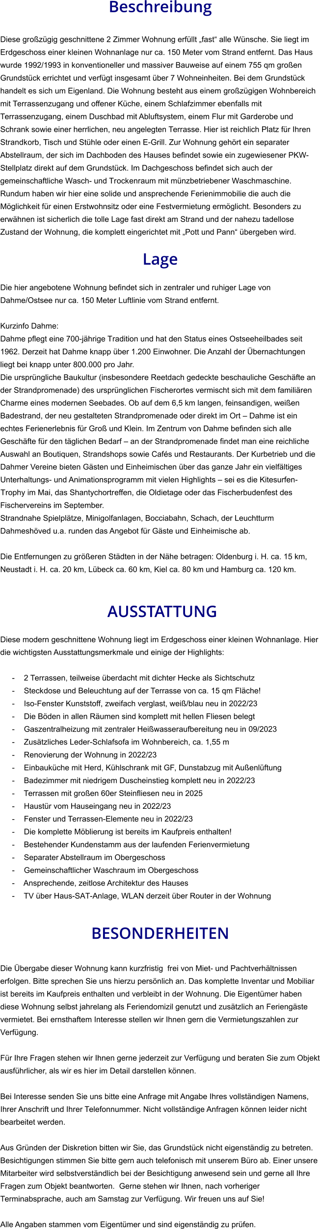 Beschreibung  Diese großzügig geschnittene 2 Zimmer Wohnung erfüllt „fast“ alle Wünsche. Sie liegt im Erdgeschoss einer kleinen Wohnanlage nur ca. 150 Meter vom Strand entfernt. Das Haus  wurde 1992/1993 in konventioneller und massiver Bauweise auf einem 755 qm großen Grundstück errichtet und verfügt insgesamt über 7 Wohneinheiten. Bei dem Grundstück handelt es sich um Eigenland. Die Wohnung besteht aus einem großzügigen Wohnbereich mit Terrassenzugang und offener Küche, einem Schlafzimmer ebenfalls mit  Terrassenzugang, einem Duschbad mit Abluftsystem, einem Flur mit Garderobe und Schrank sowie einer herrlichen, neu angelegten Terrasse. Hier ist reichlich Platz für Ihren Strandkorb, Tisch und Stühle oder einen E-Grill. Zur Wohnung gehört ein separater Abstellraum, der sich im Dachboden des Hauses befindet sowie ein zugewiesener PKW-Stellplatz direkt auf dem Grundstück. Im Dachgeschoss befindet sich auch der gemeinschaftliche Wasch- und Trockenraum mit münzbetriebener Waschmaschine. Rundum haben wir hier eine solide und ansprechende Ferienimmobilie die auch die Möglichkeit für einen Erstwohnsitz oder eine Festvermietung ermöglicht. Besonders zu erwähnen ist sicherlich die tolle Lage fast direkt am Strand und der nahezu tadellose Zustand der Wohnung, die komplett eingerichtet mit „Pott und Pann“ übergeben wird.  Lage  Die hier angebotene Wohnung befindet sich in zentraler und ruhiger Lage von Dahme/Ostsee nur ca. 150 Meter Luftlinie vom Strand entfernt.  Kurzinfo Dahme: Dahme pflegt eine 700-jährige Tradition und hat den Status eines Ostseeheilbades seit 1962. Derzeit hat Dahme knapp über 1.200 Einwohner. Die Anzahl der Übernachtungen liegt bei knapp unter 800.000 pro Jahr. Die ursprüngliche Baukultur (insbesondere Reetdach gedeckte beschauliche Geschäfte an der Strandpromenade) des ursprünglichen Fischerortes vermischt sich mit dem familiären Charme eines modernen Seebades. Ob auf dem 6,5 km langen, feinsandigen, weißen Badestrand, der neu gestalteten Strandpromenade oder direkt im Ort – Dahme ist ein echtes Ferienerlebnis für Groß und Klein. Im Zentrum von Dahme befinden sich alle Geschäfte für den täglichen Bedarf – an der Strandpromenade findet man eine reichliche Auswahl an Boutiquen, Strandshops sowie Cafés und Restaurants. Der Kurbetrieb und die Dahmer Vereine bieten Gästen und Einheimischen über das ganze Jahr ein vielfältiges Unterhaltungs- und Animationsprogramm mit vielen Highlights – sei es die Kitesurfen-Trophy im Mai, das Shantychortreffen, die Oldietage oder das Fischerbudenfest des Fischervereins im September. Strandnahe Spielplätze, Minigolfanlagen, Bocciabahn, Schach, der Leuchtturm Dahmeshöved u.a. runden das Angebot für Gäste und Einheimische ab.  Die Entfernungen zu größeren Städten in der Nähe betragen: Oldenburg i. H. ca. 15 km, Neustadt i. H. ca. 20 km, Lübeck ca. 60 km, Kiel ca. 80 km und Hamburg ca. 120 km.    AUSSTATTUNG Diese modern geschnittene Wohnung liegt im Erdgeschoss einer kleinen Wohnanlage. Hier die wichtigsten Ausstattungsmerkmale und einige der Highlights:  - 2 Terrassen, teilweise überdacht mit dichter Hecke als Sichtschutz - Steckdose und Beleuchtung auf der Terrasse von ca. 15 qm Fläche! - Iso-Fenster Kunststoff, zweifach verglast, weiß/blau neu in 2022/23 - Die Böden in allen Räumen sind komplett mit hellen Fliesen belegt - Gaszentralheizung mit zentraler Heißwasseraufbereitung neu in 09/2023 - Zusätzliches Leder-Schlafsofa im Wohnbereich, ca. 1,55 m - Renovierung der Wohnung in 2022/23 - Einbauküche mit Herd, Kühlschrank mit GF, Dunstabzug mit Außenlüftung - Badezimmer mit niedrigem Duscheinstieg komplett neu in 2022/23 - Terrassen mit großen 60er Steinfliesen neu in 2025 - Haustür vom Hauseingang neu in 2022/23 - Fenster und Terrassen-Elemente neu in 2022/23 - Die komplette Möblierung ist bereits im Kaufpreis enthalten! - Bestehender Kundenstamm aus der laufenden Ferienvermietung - Separater Abstellraum im Obergeschoss - Gemeinschaftlicher Waschraum im Obergeschoss - Ansprechende, zeitlose Architektur des Hauses - TV über Haus-SAT-Anlage, WLAN derzeit über Router in der Wohnung   BESONDERHEITEN  Die Übergabe dieser Wohnung kann kurzfristig  frei von Miet- und Pachtverhältnissen erfolgen. Bitte sprechen Sie uns hierzu persönlich an. Das komplette Inventar und Mobiliar ist bereits im Kaufpreis enthalten und verbleibt in der Wohnung. Die Eigentümer haben diese Wohnung selbst jahrelang als Feriendomizil genutzt und zusätzlich an Feriengäste vermietet. Bei ernsthaftem Interesse stellen wir Ihnen gern die Vermietungszahlen zur Verfügung.  Für Ihre Fragen stehen wir Ihnen gerne jederzeit zur Verfügung und beraten Sie zum Objekt ausführlicher, als wir es hier im Detail darstellen können.  Bei Interesse senden Sie uns bitte eine Anfrage mit Angabe Ihres vollständigen Namens, Ihrer Anschrift und Ihrer Telefonnummer. Nicht vollständige Anfragen können leider nicht bearbeitet werden.  Aus Gründen der Diskretion bitten wir Sie, das Grundstück nicht eigenständig zu betreten. Besichtigungen stimmen Sie bitte gern auch telefonisch mit unserem Büro ab. Einer unsere Mitarbeiter wird selbstverständlich bei der Besichtigung anwesend sein und gerne all Ihre Fragen zum Objekt beantworten.  Gerne stehen wir Ihnen, nach vorheriger Terminabsprache, auch am Samstag zur Verfügung. Wir freuen uns auf Sie!  Alle Angaben stammen vom Eigentümer und sind eigenständig zu prüfen.