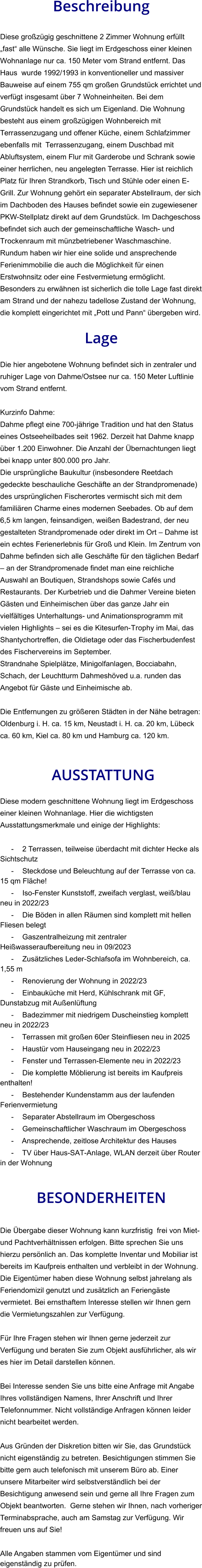 Beschreibung  Diese großzügig geschnittene 2 Zimmer Wohnung erfüllt „fast“ alle Wünsche. Sie liegt im Erdgeschoss einer kleinen Wohnanlage nur ca. 150 Meter vom Strand entfernt. Das Haus  wurde 1992/1993 in konventioneller und massiver Bauweise auf einem 755 qm großen Grundstück errichtet und verfügt insgesamt über 7 Wohneinheiten. Bei dem Grundstück handelt es sich um Eigenland. Die Wohnung besteht aus einem großzügigen Wohnbereich mit Terrassenzugang und offener Küche, einem Schlafzimmer ebenfalls mit  Terrassenzugang, einem Duschbad mit Abluftsystem, einem Flur mit Garderobe und Schrank sowie einer herrlichen, neu angelegten Terrasse. Hier ist reichlich Platz für Ihren Strandkorb, Tisch und Stühle oder einen E-Grill. Zur Wohnung gehört ein separater Abstellraum, der sich im Dachboden des Hauses befindet sowie ein zugewiesener PKW-Stellplatz direkt auf dem Grundstück. Im Dachgeschoss befindet sich auch der gemeinschaftliche Wasch- und Trockenraum mit münzbetriebener Waschmaschine. Rundum haben wir hier eine solide und ansprechende Ferienimmobilie die auch die Möglichkeit für einen Erstwohnsitz oder eine Festvermietung ermöglicht. Besonders zu erwähnen ist sicherlich die tolle Lage fast direkt am Strand und der nahezu tadellose Zustand der Wohnung, die komplett eingerichtet mit „Pott und Pann“ übergeben wird.  Lage  Die hier angebotene Wohnung befindet sich in zentraler und ruhiger Lage von Dahme/Ostsee nur ca. 150 Meter Luftlinie vom Strand entfernt.  Kurzinfo Dahme: Dahme pflegt eine 700-jährige Tradition und hat den Status eines Ostseeheilbades seit 1962. Derzeit hat Dahme knapp über 1.200 Einwohner. Die Anzahl der Übernachtungen liegt bei knapp unter 800.000 pro Jahr. Die ursprüngliche Baukultur (insbesondere Reetdach gedeckte beschauliche Geschäfte an der Strandpromenade) des ursprünglichen Fischerortes vermischt sich mit dem familiären Charme eines modernen Seebades. Ob auf dem 6,5 km langen, feinsandigen, weißen Badestrand, der neu gestalteten Strandpromenade oder direkt im Ort – Dahme ist ein echtes Ferienerlebnis für Groß und Klein. Im Zentrum von Dahme befinden sich alle Geschäfte für den täglichen Bedarf – an der Strandpromenade findet man eine reichliche Auswahl an Boutiquen, Strandshops sowie Cafés und Restaurants. Der Kurbetrieb und die Dahmer Vereine bieten Gästen und Einheimischen über das ganze Jahr ein vielfältiges Unterhaltungs- und Animationsprogramm mit vielen Highlights – sei es die Kitesurfen-Trophy im Mai, das Shantychortreffen, die Oldietage oder das Fischerbudenfest des Fischervereins im September. Strandnahe Spielplätze, Minigolfanlagen, Bocciabahn, Schach, der Leuchtturm Dahmeshöved u.a. runden das Angebot für Gäste und Einheimische ab.  Die Entfernungen zu größeren Städten in der Nähe betragen: Oldenburg i. H. ca. 15 km, Neustadt i. H. ca. 20 km, Lübeck ca. 60 km, Kiel ca. 80 km und Hamburg ca. 120 km.    AUSSTATTUNG Diese modern geschnittene Wohnung liegt im Erdgeschoss einer kleinen Wohnanlage. Hier die wichtigsten Ausstattungsmerkmale und einige der Highlights:  - 2 Terrassen, teilweise überdacht mit dichter Hecke als Sichtschutz - Steckdose und Beleuchtung auf der Terrasse von ca. 15 qm Fläche! - Iso-Fenster Kunststoff, zweifach verglast, weiß/blau neu in 2022/23 - Die Böden in allen Räumen sind komplett mit hellen Fliesen belegt - Gaszentralheizung mit zentraler Heißwasseraufbereitung neu in 09/2023 - Zusätzliches Leder-Schlafsofa im Wohnbereich, ca. 1,55 m - Renovierung der Wohnung in 2022/23 - Einbauküche mit Herd, Kühlschrank mit GF, Dunstabzug mit Außenlüftung - Badezimmer mit niedrigem Duscheinstieg komplett neu in 2022/23 - Terrassen mit großen 60er Steinfliesen neu in 2025 - Haustür vom Hauseingang neu in 2022/23 - Fenster und Terrassen-Elemente neu in 2022/23 - Die komplette Möblierung ist bereits im Kaufpreis enthalten! - Bestehender Kundenstamm aus der laufenden Ferienvermietung - Separater Abstellraum im Obergeschoss - Gemeinschaftlicher Waschraum im Obergeschoss - Ansprechende, zeitlose Architektur des Hauses - TV über Haus-SAT-Anlage, WLAN derzeit über Router in der Wohnung   BESONDERHEITEN  Die Übergabe dieser Wohnung kann kurzfristig  frei von Miet- und Pachtverhältnissen erfolgen. Bitte sprechen Sie uns hierzu persönlich an. Das komplette Inventar und Mobiliar ist bereits im Kaufpreis enthalten und verbleibt in der Wohnung. Die Eigentümer haben diese Wohnung selbst jahrelang als Feriendomizil genutzt und zusätzlich an Feriengäste vermietet. Bei ernsthaftem Interesse stellen wir Ihnen gern die Vermietungszahlen zur Verfügung.  Für Ihre Fragen stehen wir Ihnen gerne jederzeit zur Verfügung und beraten Sie zum Objekt ausführlicher, als wir es hier im Detail darstellen können.  Bei Interesse senden Sie uns bitte eine Anfrage mit Angabe Ihres vollständigen Namens, Ihrer Anschrift und Ihrer Telefonnummer. Nicht vollständige Anfragen können leider nicht bearbeitet werden.  Aus Gründen der Diskretion bitten wir Sie, das Grundstück nicht eigenständig zu betreten. Besichtigungen stimmen Sie bitte gern auch telefonisch mit unserem Büro ab. Einer unsere Mitarbeiter wird selbstverständlich bei der Besichtigung anwesend sein und gerne all Ihre Fragen zum Objekt beantworten.  Gerne stehen wir Ihnen, nach vorheriger Terminabsprache, auch am Samstag zur Verfügung. Wir freuen uns auf Sie!  Alle Angaben stammen vom Eigentümer und sind eigenständig zu prüfen.